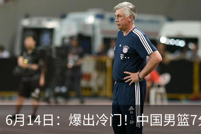 6月14日：爆出冷门！中国男篮7分惜败日本男篮，连胜遭终止，裁判争议判罚引热议，后卫表现需改进